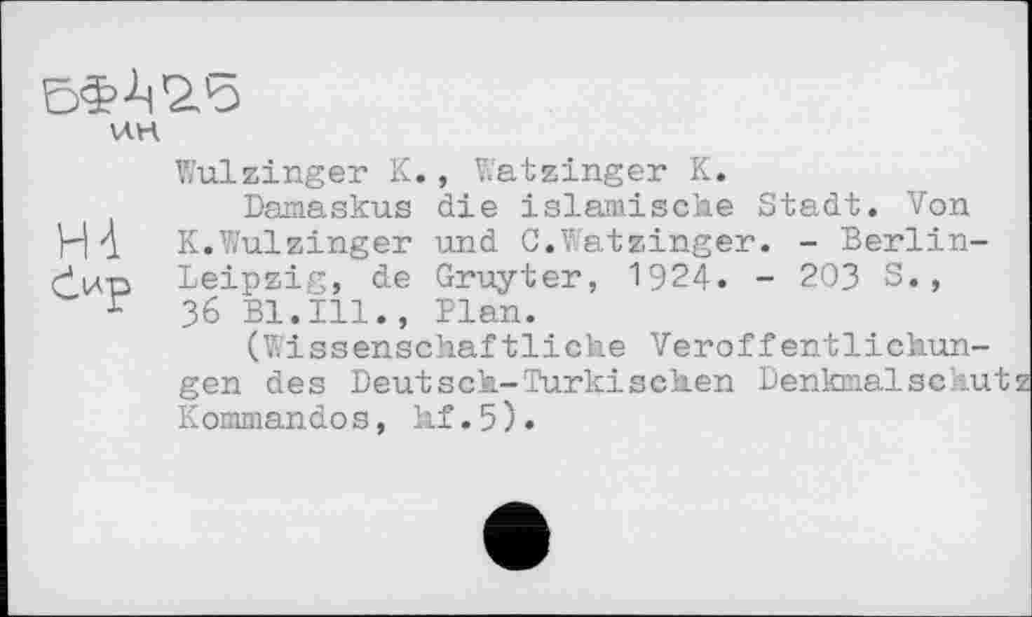 ﻿\ЛН
Wulzinger К., Watzinger К.
Damaskus die islamische Stadt. Von H А К.Wulzinger und C.Watzinger. - Berlin-rjwp Leipzig, de Gruyter, 1924. - 203 S., ґ 36 Bl.Ill., Plan.
(Wissenschaftliche Veröffentlichungen des Deut sch-'Türkischen Denkmalschut Kommando s, hf.5).